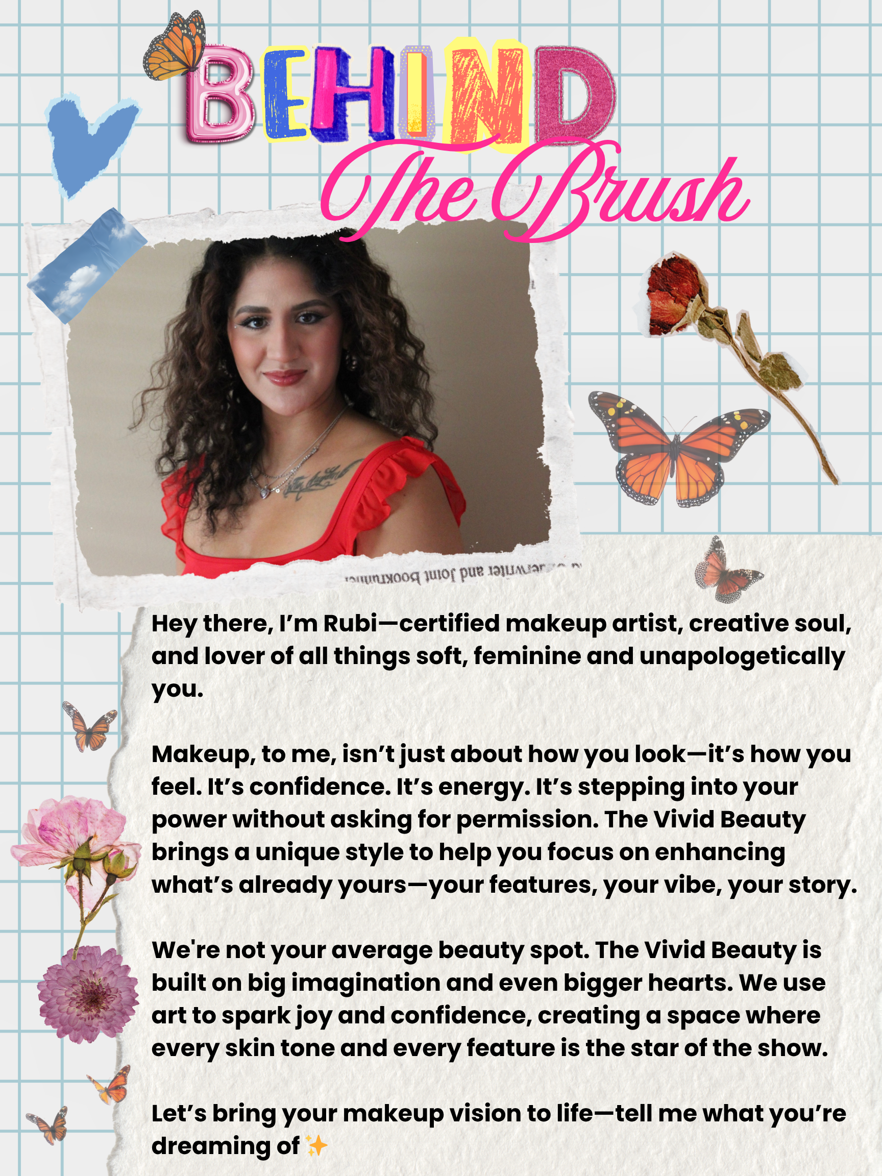 Behind The Brush: "Hey there, I'm Rubi - certified makeup artist, creative soul, and lover of all things soft, feminine and unapologetically you. Makeup, to me, isn't about how you look - it's how you feel. It's confidence. It's energy. It's stepping into your power without asking for permission. The Vivid Beauty brings a unique style to help you focus on enhancing what's already yours - your features, your vibe, your story. We're not your average beauty spot. The Vivid Beauty is built on big imagination and even bigger hearts. We use art to spark joy and confidence, creating a space where every skin tone and every feature is the start of the show. Let's bring your makeup vision to life - tell me what you're dreaming of.